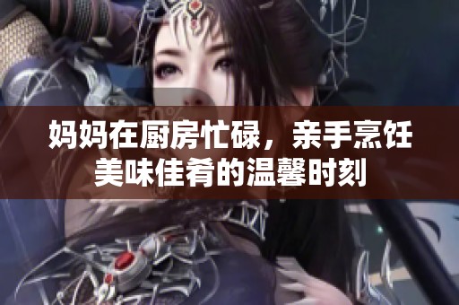 妈妈在厨房忙碌，亲手烹饪美味佳肴的温馨时刻