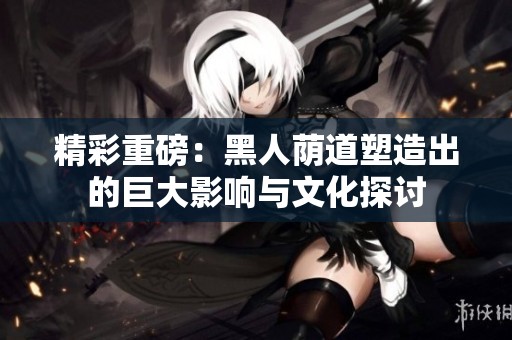精彩重磅：黑人荫道塑造出的巨大影响与文化探讨