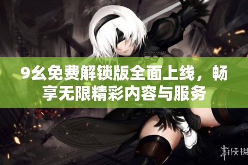 9幺免费解锁版全面上线，畅享无限精彩内容与服务