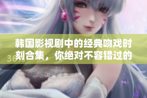 韩国影视剧中的经典吻戏时刻合集，你绝对不容错过的浪漫瞬间