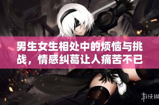 男生女生相处中的烦恼与挑战，情感纠葛让人痛苦不已