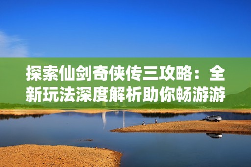 探索仙剑奇侠传三攻略：全新玩法深度解析助你畅游游戏世界
