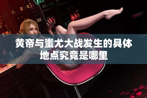 黄帝与蚩尤大战发生的具体地点究竟是哪里