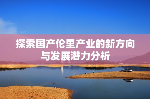 探索国产伦里产业的新方向与发展潜力分析