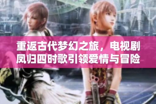 重返古代梦幻之旅，电视剧凤归四时歌引领爱情与冒险的新篇章