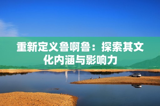 重新定义鲁啊鲁：探索其文化内涵与影响力
