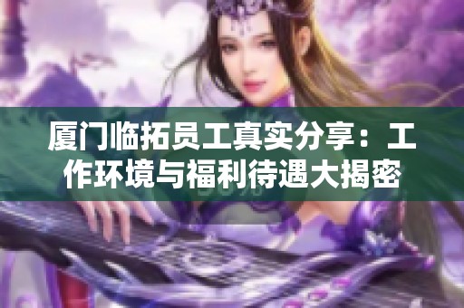 厦门临拓员工真实分享：工作环境与福利待遇大揭密