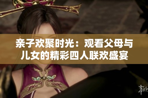 亲子欢聚时光：观看父母与儿女的精彩四人联欢盛宴