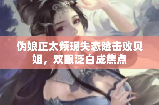 伪娘正太频现失态险击败贝姐，双眼泛白成焦点