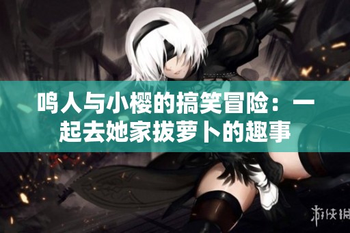 鸣人与小樱的搞笑冒险：一起去她家拔萝卜的趣事