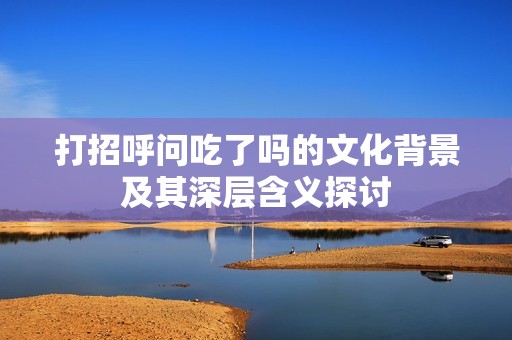 打招呼问吃了吗的文化背景及其深层含义探讨