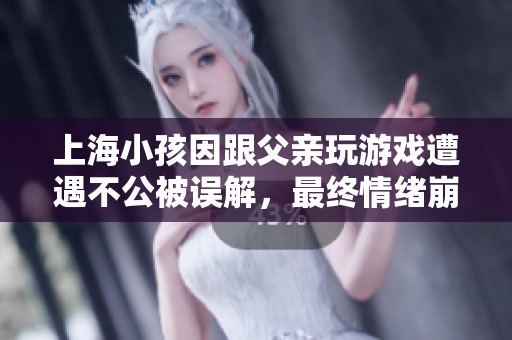 上海小孩因跟父亲玩游戏遭遇不公被误解，最终情绪崩溃泪流满面引发关注