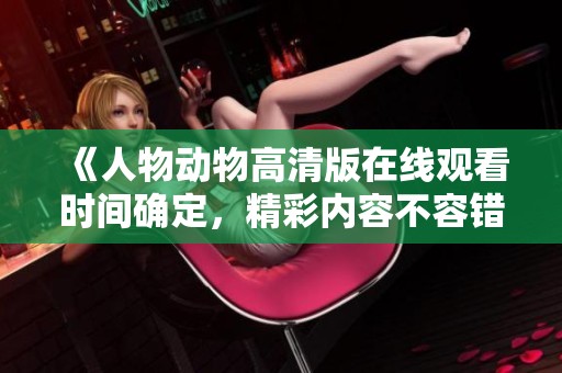 《人物动物高清版在线观看时间确定，精彩内容不容错过》