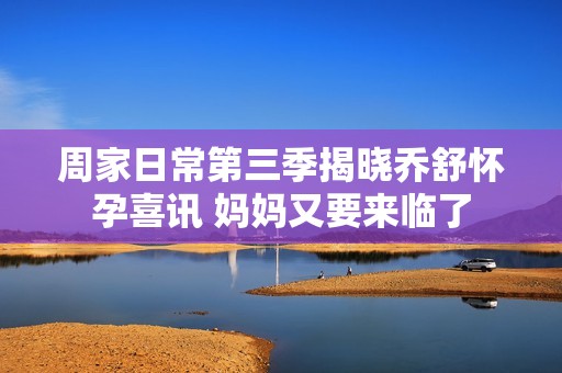 周家日常第三季揭晓乔舒怀孕喜讯 妈妈又要来临了