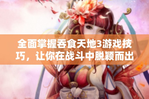 全面掌握吞食天地3游戏技巧，让你在战斗中脱颖而出成为高手的全攻略指南