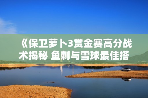 《保卫萝卜3赏金赛高分战术揭秘 鱼刺与雪球最佳搭配方案分析》