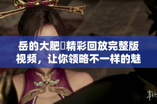 岳的大肥坹精彩回放完整版视频，让你领略不一样的魅力！