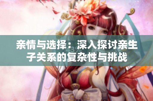 亲情与选择：深入探讨亲生子关系的复杂性与挑战