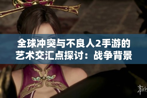 全球冲突与不良人2手游的艺术交汇点探讨：战争背景下的游戏表现与体验分析