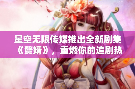 星空无限传媒推出全新剧集《赘婿》，重燃你的追剧热情