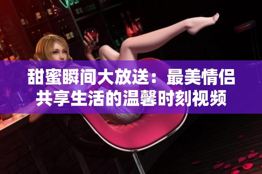 甜蜜瞬间大放送：最美情侣共享生活的温馨时刻视频
