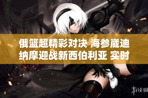 俄篮超精彩对决 海参崴迪纳摩迎战新西伯利亚 实时直播与比分更新一网打尽