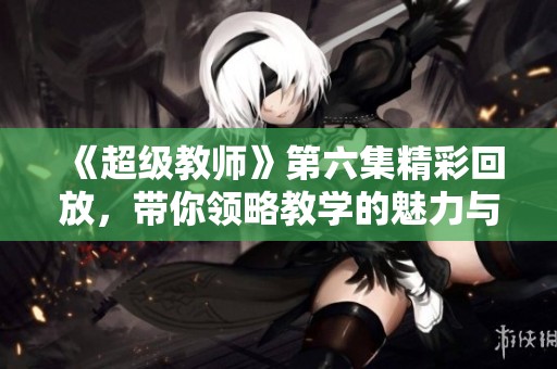 《超级教师》第六集精彩回放，带你领略教学的魅力与挑战