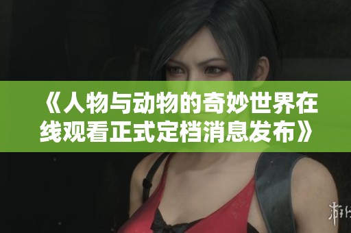 《人物与动物的奇妙世界在线观看正式定档消息发布》