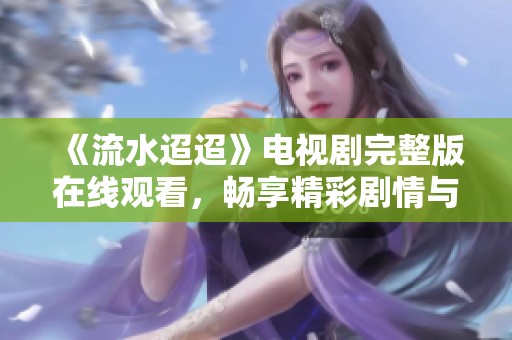 《流水迢迢》电视剧完整版在线观看，畅享精彩剧情与感人故事