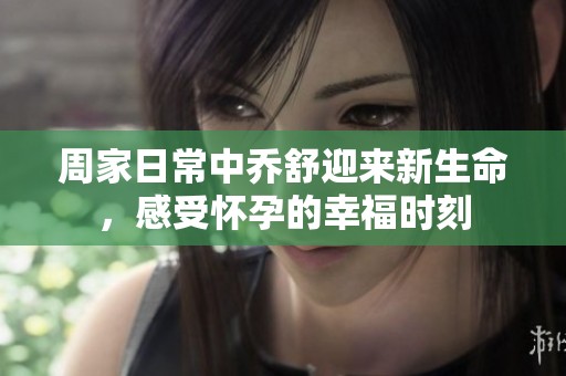 周家日常中乔舒迎来新生命，感受怀孕的幸福时刻