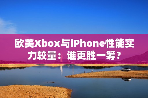 欧美Xbox与iPhone性能实力较量：谁更胜一筹？