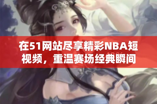 在51网站尽享精彩NBA短视频，重温赛场经典瞬间