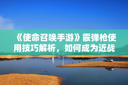 《使命召唤手游》霰弹枪使用技巧解析，如何成为近战高手一击必杀敌人