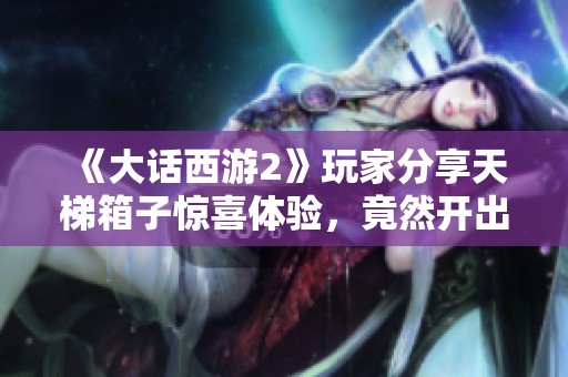 《大话西游2》玩家分享天梯箱子惊喜体验，竟然开出意想不到的珍稀物品！
