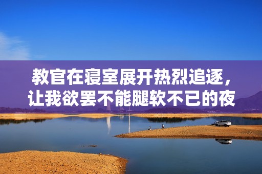 教官在寝室展开热烈追逐，让我欲罢不能腿软不已的夜晚