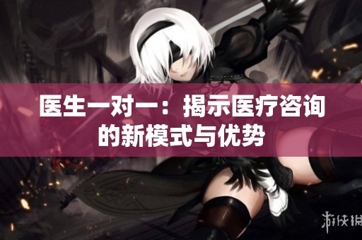 医生一对一：揭示医疗咨询的新模式与优势