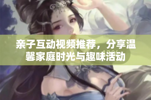 亲子互动视频推荐，分享温馨家庭时光与趣味活动