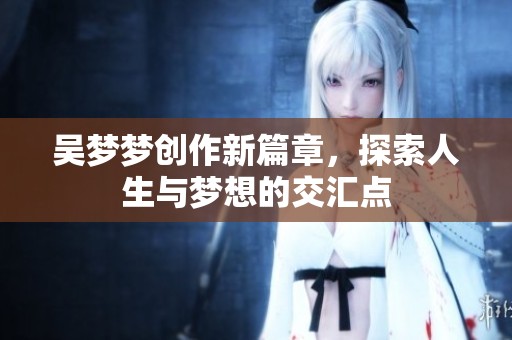 吴梦梦创作新篇章，探索人生与梦想的交汇点