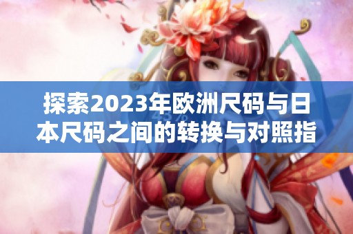 探索2023年欧洲尺码与日本尺码之间的转换与对照指南