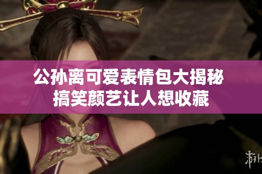 公孙离可爱表情包大揭秘 搞笑颜艺让人想收藏