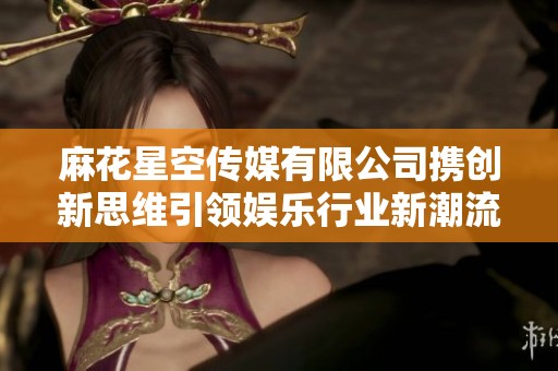 麻花星空传媒有限公司携创新思维引领娱乐行业新潮流