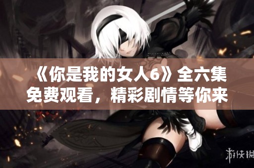 《你是我的女人6》全六集免费观看，精彩剧情等你来享受
