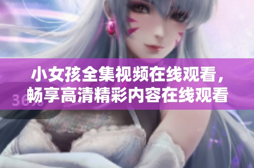 小女孩全集视频在线观看，畅享高清精彩内容在线观看