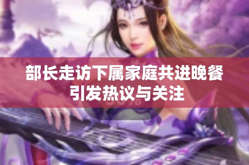 部长走访下属家庭共进晚餐 引发热议与关注