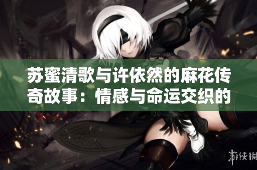 苏蜜清歌与许依然的麻花传奇故事：情感与命运交织的历程