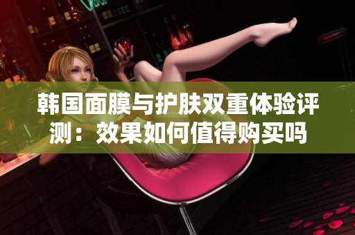 韩国面膜与护肤双重体验评测：效果如何值得购买吗