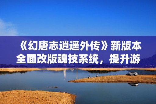 《幻唐志逍遥外传》新版本全面改版魂技系统，提升游戏体验与策略性