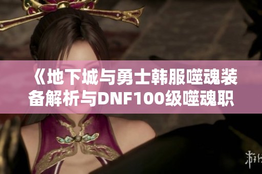 《地下城与勇士韩服噬魂装备解析与DNF100级噬魂职业加点全攻略》