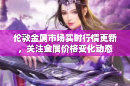 伦敦金属市场实时行情更新，关注金属价格变化动态