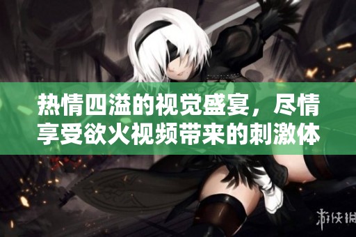 热情四溢的视觉盛宴，尽情享受欲火视频带来的刺激体验